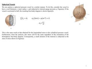 We can analyze a spherical pressure vessel in a similar manner. To do this, consider the vessel to 
have a wall thickness t, inner radius r, and subjected to internal gauge pressure p, Figure(a). If the 
vessel is sectioned in half, the resulting free-body diagram is shown figure(b). 
This is the same result as that obtained for the longitudinal stress in the cylindrical pressure vessel. 
Furthermore, from the analysis, this stress will be the same regardless of the orientation of the 
hemispheric free-body diagram. Consequently, a small element of the material is subjected to the 
state of stress shown in Figure(a) 
2 
Spherical Vessels 
퐹푦 = 0; 휎2 2휋푟푡 − 푝 휋푟2 = 0 
휎2= 
푝 푟 
2푡 
 