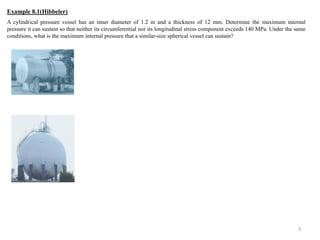 A cylindrical pressure vessel has an inner diameter of 1.2 m and a thickness of 12 mm. Determine the maximum internal pressure it can sustain so that neither its circumferential nor its longitudinal stress component exceeds 140 MPa. Under the same conditions, what is the maximum internal pressure that a similar-size spherical vessel can sustain? 
3 
Example 8.1(Hibbeler)  