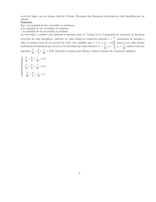en tercer lugar, con un tiempo total de 3 horas. Encuentre las distancias recorridas en cada disciplina por los
atletas.
Solucion:
Sea x la cantidad de km recorridos en atletismo
y la cantidad de km recorridos en natacion
z la cantidad de km recorridos en ciclismo
La estrategia a resolver sera plantear ecuaciones para el ”tiempo”(con el proposito de encontrar la distancia
d
recorrida de cada disciplina), sustituir en cada tiempo su respectiva formula t = , tomaremos de ejemplo a
v
Alex el tiempo total de su carrera fue 2.2h, esto signiﬁca que t1 + t2 + t3 = 2.2h, ahora si en cada tiempo
x
y
z
sustituimos la distancia que recorrio y la velocidad que tenia entonces t1 =
, t2 = , t3 =
nuestra ecuacion
16
6
40
x
y
z
quedaria
+ +
= 2.2h, haciendo lo mismo para Mario y Juan el sistema de ecuaciones quedaria
16 6 40
 x
y
z


 16 + 6 + 40 = 2.2




 x
y
z
+ +
= 2.5
 12 9 32



 x

y
z


+ +
=3
20 5 24

4

 