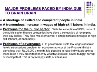 MAJOR PROBLEMS FACED BY INDIA DUE 
TO BRAIN DRAIN 
 A shortage of skilled and competent people in India. 
 A tremendous increase in wages of high-skill labors in India. 
 Problems for the public sector : With the exception of ICICI, none of 
the public sector finance companies have done a serious job of revamping 
their pay scales. They face two alternatives: a sharp increase in wages of high-skill 
labours, or bankruptcy. 
 Problems of governance : In government itself, low wages at senior 
levels are a serious problem. An economic advisor at the Finance Ministry 
earns less than Rs.20,000 a month. It is possible to have individuals take up 
these roles if they are independently wealthy; altruistic; power-hungry; corrupt 
or incompetent. This is not a happy state of affairs etc. 
 