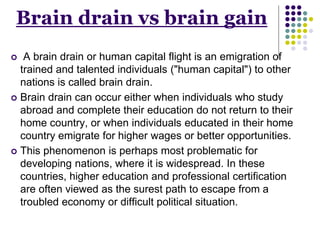 Brain drain vs brain gain 
 A brain drain or human capital flight is an emigration of 
trained and talented individuals ("human capital") to other 
nations is called brain drain. 
 Brain drain can occur either when individuals who study 
abroad and complete their education do not return to their 
home country, or when individuals educated in their home 
country emigrate for higher wages or better opportunities. 
 This phenomenon is perhaps most problematic for 
developing nations, where it is widespread. In these 
countries, higher education and professional certification 
are often viewed as the surest path to escape from a 
troubled economy or difficult political situation. 
 