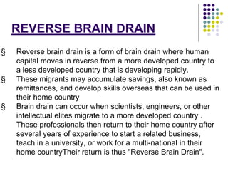REVERSE BRAIN DRAIN 
§ Reverse brain drain is a form of brain drain where human 
capital moves in reverse from a more developed country to 
a less developed country that is developing rapidly. 
§ These migrants may accumulate savings, also known as 
remittances, and develop skills overseas that can be used in 
their home country 
§ Brain drain can occur when scientists, engineers, or other 
intellectual elites migrate to a more developed country . 
These professionals then return to their home country after 
several years of experience to start a related business, 
teach in a university, or work for a multi-national in their 
home countryTheir return is thus "Reverse Brain Drain". 
 