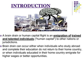 INTRODUCTION 
 A brain drain or human capital flight is an emigration of trained 
and talented individuals ("human capital") to other nations or 
jurisdictions. 
 Brain drain can occur either when individuals who study abroad 
and complete their education do not return to their home country, 
or when individuals educated in their home country emigrate for 
higher wages or better opportunities. 
 