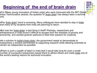 Beginning of the end of brain drain 
For fifteen young innovators of Indian origin who were honoured with the MIT Global 
Indus Technovators awards, the question of 'brain drain' has always been a seminal 
one. 
The ‘brain drain’ trend is reversing. Many colleagues have decided to stay in India 
and many of my students from India are planning to return. 
But was the 'brain-drain' a bad thing in itself? Perhaps, researchers and 
entrepreneurs in India found it difficult to escape from the shackles of poverty and 
anonymity, and wanted greener pastures to feed their passion for creativity. 
As a solution to India's brain drain, the government needs to demonstrate to 
researchers a sincere commitment to supporting research while allowing scientists to 
remain as independent as possible. 
There is such a wealth of talent in India that it would take long for even a small 
number of successful researchers based there to attract others and make India one of 
the world's leading nations for technical innovation. 
 
