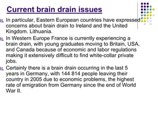 Current brain drain issues 
 In particular, Eastern European countries have expressed 
concerns about brain drain to Ireland and the United 
Kingdom. Lithuania. 
 In Western Europe France is currently experiencing a 
brain drain, with young graduates moving to Britain, USA, 
and Canada because of economic and labor regulations 
making it extensively difficult to find white-collar private 
jobs. 
 Certainly there is a brain drain occurring in the last 5 
years in Germany, with 144 814 people leaving their 
country in 2005 due to economic problems, the highest 
rate of emigration from Germany since the end of World 
War II. 
 