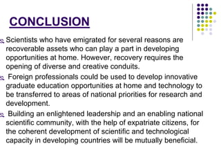 CONCLUSION 
 Scientists who have emigrated for several reasons are 
recoverable assets who can play a part in developing 
opportunities at home. However, recovery requires the 
opening of diverse and creative conduits. 
 Foreign professionals could be used to develop innovative 
graduate education opportunities at home and technology to 
be transferred to areas of national priorities for research and 
development. 
 Building an enlightened leadership and an enabling national 
scientific community, with the help of expatriate citizens, for 
the coherent development of scientific and technological 
capacity in developing countries will be mutually beneficial. 
 