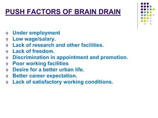 PUSH FACTORS OF BRAIN DRAIN 
 Under employment 
 Low wage/salary. 
 Lack of research and other facilities. 
 Lack of freedom. 
 Discrimination in appointment and promotion. 
 Poor working facilities 
 Desire for a better urban life. 
 Better career expectation. 
 Lack of satisfactory working conditions. 
 