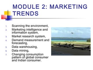 MODULE 2: MARKETING
TRENDS
1. Scanning the environment,
2. Marketing intelligence and
information system,
3. Market research system,
4. Demand measurement and
forecasting,
5. Data warehousing,
6. Data mining,
7. Changing consumption
pattern of global consumer
and Indian consumer.
 