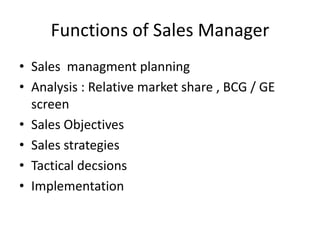 Functions of Sales Manager
• Sales managment planning
• Analysis : Relative market share , BCG / GE
  screen
• Sales Objectives
• Sales strategies
• Tactical decsions
• Implementation
 