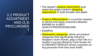 2.2 PRODUCT
ASSORTMENT
AND (2.3)
PROCUREMEN
T
• The retailer’s product assortment must
match the target market’s shopping
expectations in both breadth and depth.
• Product differentiation is crucial for retailers
to attract and retain customers (Retailer
KNOWN for its BEST
QUALITY/PROFESSIONALISM)
• EXAMPLE:
• Destination categories, which are product
categories that significantly influence
shoppers' store choices, play a vital role in a
retailer's success (Reliance Fresh known for
its FRESHEST PRODUCE drives customers to
buy groceries from that store itself).
 