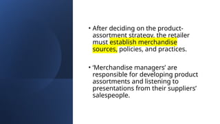 • After deciding on the product-
assortment strategy, the retailer
must establish merchandise
sources, policies, and practices.
• ‘Merchandise managers’ are
responsible for developing product
assortments and listening to
presentations from their suppliers’
salespeople.
 