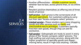 2.4
SERVICES
• Another differentiator – reliable customer service,
whether face to face, across phone lines, or via online
chat.
• Retailers position themselves as offering one of three
levels of service:
• Self-service—Self-service is the cornerstone of all
discount operations. For customers willing to carry
out their own “locate–compare–select” process.
• Limited service—These retailers carry more shopping
goods and offer services such as credit and
merchandise-return privileges. Customers typically
find their own goods, though they can ask for
assistance.
• Full service—Salespeople are ready to assist in every
phase of the “locate–compare–select” process. The
high staffing cost and many services, along with the
higher proportion of specialty goods and slower-
moving items, result in high-cost retailing - CROMA
 