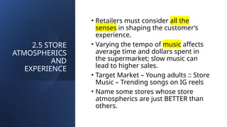 2.5 STORE
ATMOSPHERICS
AND
EXPERIENCE
• Retailers must consider all the
senses in shaping the customer’s
experience.
• Varying the tempo of music affects
average time and dollars spent in
the supermarket; slow music can
lead to higher sales.
• Target Market – Young adults :: Store
Music – Trending songs on IG reels
• Name some stores whose store
atmospherics are just BETTER than
others.
 