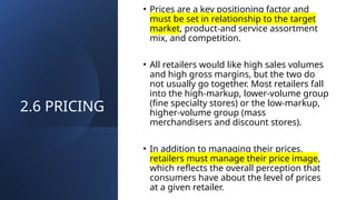 2.6 PRICING
• Prices are a key positioning factor and
must be set in relationship to the target
market, product-and service assortment
mix, and competition.
• All retailers would like high sales volumes
and high gross margins, but the two do
not usually go together. Most retailers fall
into the high-markup, lower-volume group
(fine specialty stores) or the low-markup,
higher-volume group (mass
merchandisers and discount stores).
• In addition to managing their prices,
retailers must manage their price image,
which reflects the overall perception that
consumers have about the level of prices
at a given retailer.
 
