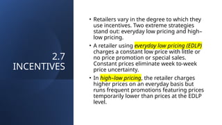 2.7
INCENTIVES
• Retailers vary in the degree to which they
use incentives. Two extreme strategies
stand out: everyday low pricing and high–
low pricing.
• A retailer using everyday low pricing (EDLP)
charges a constant low price with little or
no price promotion or special sales.
Constant prices eliminate week to-week
price uncertainty.
• In high–low pricing, the retailer charges
higher prices on an everyday basis but
runs frequent promotions featuring prices
temporarily lower than prices at the EDLP
level.
 