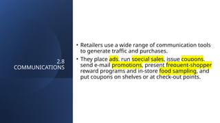 2.8
COMMUNICATIONS
• Retailers use a wide range of communication tools
to generate traffic and purchases.
• They place ads, run special sales, issue coupons,
send e-mail promotions, present frequent-shopper
reward programs and in-store food sampling, and
put coupons on shelves or at check-out points.
 