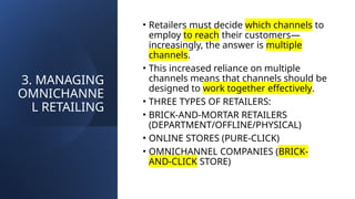 3. MANAGING
OMNICHANNE
L RETAILING
• Retailers must decide which channels to
employ to reach their customers—
increasingly, the answer is multiple
channels.
• This increased reliance on multiple
channels means that channels should be
designed to work together effectively.
• THREE TYPES OF RETAILERS:
• BRICK-AND-MORTAR RETAILERS
(DEPARTMENT/OFFLINE/PHYSICAL)
• ONLINE STORES (PURE-CLICK)
• OMNICHANNEL COMPANIES (BRICK-
AND-CLICK STORE)
 
