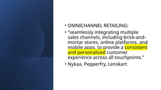 • OMNICHANNEL RETAILING:
• “seamlessly integrating multiple
sales channels, including brick-and-
mortar stores, online platforms, and
mobile apps, to provide a consistent
and personalized customer
experience across all touchpoints.”
• Nykaa, Pepperfry, Lenskart
 