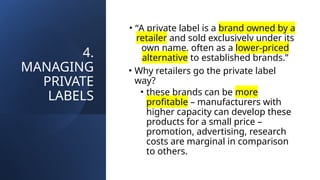 4.
MANAGING
PRIVATE
LABELS
• “A private label is a brand owned by a
retailer and sold exclusively under its
own name, often as a lower-priced
alternative to established brands.”
• Why retailers go the private label
way?
• these brands can be more
profitable – manufacturers with
higher capacity can develop these
products for a small price –
promotion, advertising, research
costs are marginal in comparison
to others.
 