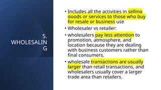 5.
WHOLESALIN
G
• Includes all the activities in selling
goods or services to those who buy
for resale or business use
• Wholesaler vs retailer:
• wholesalers pay less attention to
promotion, atmosphere, and
location because they are dealing
with business customers rather than
final consumers.
• wholesale transactions are usually
larger than retail transactions, and
wholesalers usually cover a larger
trade area than retailers.
 