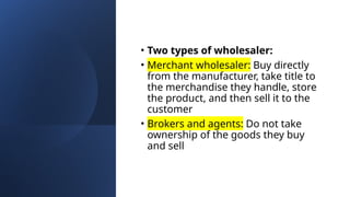 • Two types of wholesaler:
• Merchant wholesaler: Buy directly
from the manufacturer, take title to
the merchandise they handle, store
the product, and then sell it to the
customer
• Brokers and agents: Do not take
ownership of the goods they buy
and sell
 