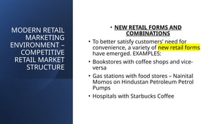 MODERN RETAIL
MARKETING
ENVIRONMENT –
COMPETITIVE
RETAIL MARKET
STRUCTURE
• NEW RETAIL FORMS AND
COMBINATIONS
• To better satisfy customers’ need for
convenience, a variety of new retail forms
have emerged. EXAMPLES:
• Bookstores with coffee shops and vice-
versa
• Gas stations with food stores – Nainital
Momos on Hindustan Petroleum Petrol
Pumps
• Hospitals with Starbucks Coffee
 