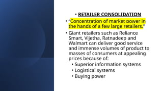 • RETAILER CONSOLIDATION
• “Concentration of market power in
the hands of a few large retailers.”
• Giant retailers such as Reliance
Smart, Vijetha, Ratnadeep and
Walmart can deliver good service
and immense volumes of product to
masses of consumers at appealing
prices because of:
• Superior information systems
• Logistical systems
• Buying power
 