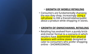 • GROWTH OF MOBILE RETAILING
• Consumers are fundamentally changing
the way they shop, increasingly using a
cell phone to DM a friend/relative/public
about a product while shopping in stores.
• GROWTH OF OMNICHANNEL RETAILING
• Retailing has evolved from a purely brick-
and-mortar format to a scenario in which
retailers have augmented their physical
locations with online stores designed to
cater to consumers who prefer shopping
online – SHOWROOMING.
 