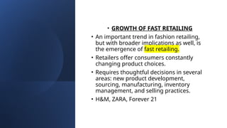 • GROWTH OF FAST RETAILING
• An important trend in fashion retailing,
but with broader implications as well, is
the emergence of fast retailing.
• Retailers offer consumers constantly
changing product choices.
• Requires thoughtful decisions in several
areas: new product development,
sourcing, manufacturing, inventory
management, and selling practices.
• H&M, ZARA, Forever 21
 