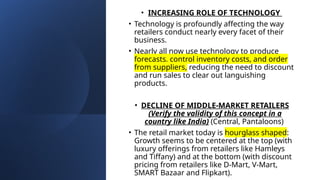 • INCREASING ROLE OF TECHNOLOGY
• Technology is profoundly affecting the way
retailers conduct nearly every facet of their
business.
• Nearly all now use technology to produce
forecasts, control inventory costs, and order
from suppliers, reducing the need to discount
and run sales to clear out languishing
products.
• DECLINE OF MIDDLE-MARKET RETAILERS
(Verify the validity of this concept in a
country like India) (Central, Pantaloons)
• The retail market today is hourglass shaped:
Growth seems to be centered at the top (with
luxury offerings from retailers like Hamleys
and Tiffany) and at the bottom (with discount
pricing from retailers like D-Mart, V-Mart,
SMART Bazaar and Flipkart).
 