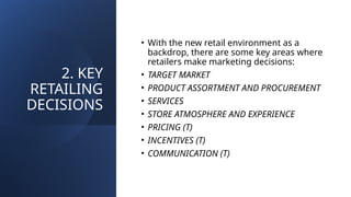 2. KEY
RETAILING
DECISIONS
• With the new retail environment as a
backdrop, there are some key areas where
retailers make marketing decisions:
• TARGET MARKET
• PRODUCT ASSORTMENT AND PROCUREMENT
• SERVICES
• STORE ATMOSPHERE AND EXPERIENCE
• PRICING (T)
• INCENTIVES (T)
• COMMUNICATION (T)
 