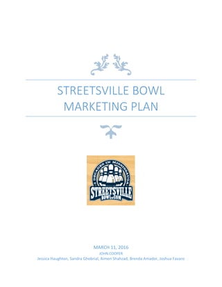 STREETSVILLE BOWL
MARKETING PLAN
MARCH 11, 2016
JOHN COOPER
Jessica Haughton, Sandra Ghobrial, Aimen Shahzad, Brenda Amador, Joshua Favaro
 