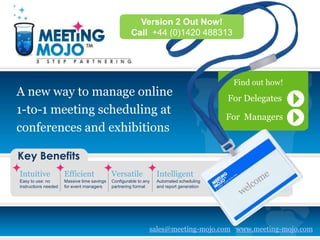 Version 2 Out Now!
                                                      Call +44 (0)1420 488313




                                                                                            Find out how!
A new way to manage online                                                                 For Delegates
1-to-1 meeting scheduling at
                                                                                           For Managers
conferences and exhibitions

Key Benefits
Intuitive             Efficient              Versatile             Intelligent
Easy to use: no       Massive time savings   Configurable to any   Automated scheduling
instructions needed   for event managers     partnering format     and report generation




                                                               sales@meeting-mojo.com www.meeting-mojo.com
 