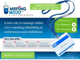 Version 2 Out Now!
                                                       Call +44 (0)1865 784 737




                                                                                             Find out how!
A new way to manage online                                                                  For Delegates
1-to-1 meeting scheduling at
                                                                                            For Managers
conferences and exhibitions

Key Benefits
 Intuitive             Efficient              Versatile             Intelligent
 Easy to use: no       Massive time savings   Configurable to any   Automated scheduling
 instructions needed   for event managers     partnering format     and report generation




Call Now: +44 (0)1865 784 737
                                                                sales@meeting-mojo.com www.meeting-mojo.com
 