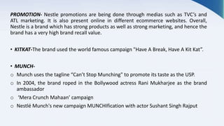 PROMOTION- Nestle promotions are being done through medias such as TVC’s and
ATL marketing. It is also present online in different ecommerce websites. Overall,
Nestle is a brand which has strong products as well as strong marketing, and hence the
brand has a very high brand recall value.
• KITKAT-The brand used the world famous campaign "Have A Break, Have A Kit Kat”.
• MUNCH-
o Munch uses the tagline “Can’t Stop Munching" to promote its taste as the USP.
o In 2004, the brand roped in the Bollywood actress Rani Mukharjee as the brand
ambassador
o ‘Mera Crunch Mahaan’ campaign
o Nestlé Munch's new campaign MUNCHIfication with actor Sushant Singh Rajput
 