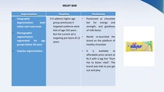 Segmentation Targeting Positioning
• Geographic
Segmentation: both
urban and rural areas
• Demographic
segmentation:
segmented for age
groups below 30 years
• Impulse segmentation.
It address higher age
group previously it
targeted audience were
kids of age 510 years.
But the current ad is
targeting pre-teens 8-12
years.
• Positioned as chocolate
bar for energy and
strength, and goodness
of milk factor.
• Nestle re-launched the
brand on the platform of
healthy chocolate
• It is available at
affordable price variant at
Rs.5 with a tag line “Dum
Hai to bahar nikal”. The
brand asks kids to just get
out and play.
MILKY BAR
 