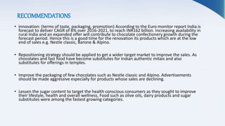 RECOMMENDATIONS
• Innovation: (terms of taste, packaging, promotion) According to the Euro monitor report India is
forecast to deliver CAGR of 8% over 2016-2021, to reach INR162 billion. Increasing availability in
rural India and an expanded offer will contribute to chocolate confectionery growth during the
forecast period. Hence this is a good time for the renovation its products which are at the low
end of sales e.g. Nestle classic, Barone & Alpino.
• Repositioning strategy should be applied to get a wider target market to improve the sales. As
chocolates and fast food have become substitutes for Indian authentic mitais and also
substitutes for offerings in temples.
• Improve the packaging of few chocolates such as Nestle classic and Alpino. Advertisements
should be made aggressive especially for products whose sales are declining.
• Lessen the sugar content to target the health conscious consumers as they sought to improve
their lifestyle, health and overall wellness, Food such as olive oils, dairy products and sugar
substitutes were among the fastest growing categories.
 