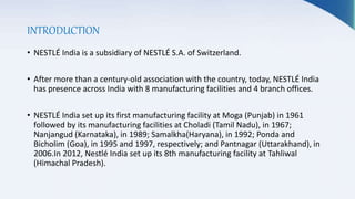 INTRODUCTION
• NESTLÉ India is a subsidiary of NESTLÉ S.A. of Switzerland.
• After more than a century-old association with the country, today, NESTLÉ India
has presence across India with 8 manufacturing facilities and 4 branch offices.
• NESTLÉ India set up its first manufacturing facility at Moga (Punjab) in 1961
followed by its manufacturing facilities at Choladi (Tamil Nadu), in 1967;
Nanjangud (Karnataka), in 1989; Samalkha(Haryana), in 1992; Ponda and
Bicholim (Goa), in 1995 and 1997, respectively; and Pantnagar (Uttarakhand), in
2006.In 2012, Nestlé India set up its 8th manufacturing facility at Tahliwal
(Himachal Pradesh).
 