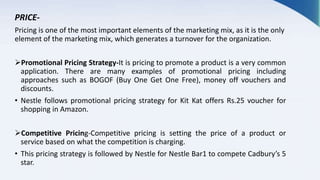 PRICE-
Pricing is one of the most important elements of the marketing mix, as it is the only
element of the marketing mix, which generates a turnover for the organization.
Promotional Pricing Strategy-It is pricing to promote a product is a very common
application. There are many examples of promotional pricing including
approaches such as BOGOF (Buy One Get One Free), money off vouchers and
discounts.
• Nestle follows promotional pricing strategy for Kit Kat offers Rs.25 voucher for
shopping in Amazon.
Competitive Pricing-Competitive pricing is setting the price of a product or
service based on what the competition is charging.
• This pricing strategy is followed by Nestle for Nestle Bar1 to compete Cadbury’s 5
star.
 