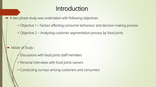 Introduction
 A two phase study was undertaken with following objectives:
Objective 1 – Factors affecting consumer behaviour and decision making process
Objective 2 – Analysing customer segmentation process by food joints
 Mode of Study :
Discussions with food joints staff members
Personal Interviews with food joints owners
Conducting surveys among customers and consumers
 