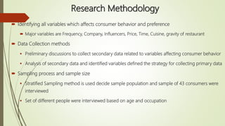 Research Methodology
 Identifying all variables which affects consumer behavior and preference
 Major variables are Frequency, Company, Influencers, Price, Time, Cuisine, gravity of restaurant
 Data Collection methods
 Preliminary discussions to collect secondary data related to variables affecting consumer behavior
 Analysis of secondary data and identified variables defined the strategy for collecting primary data
 Sampling process and sample size
 Stratified Sampling method is used decide sample population and sample of 43 consumers were
interviewed
 Set of different people were interviewed based on age and occupation
 