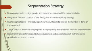Segmentation Strategy
 Demographic factors – Age, gender and Income to understand the customers better
 Geographic factors – Location of the food joints to make the pricing strategy
 Psychographic factors – Interests, repeat purchase, lifestyle to prepare the number of items on
the menu card
 Usage factors – few dishes are prepared in high quantity as there sale is more for the consumers.
 Size of family also differentiated between customers and consumers which further used to
provide discounts and combos
 