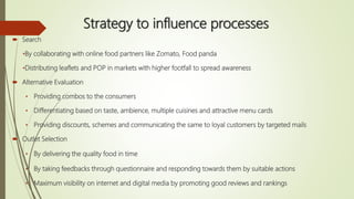 Strategy to influence processes
 Search
•By collaborating with online food partners like Zomato, Food panda
•Distributing leaflets and POP in markets with higher footfall to spread awareness
 Alternative Evaluation
• Providing combos to the consumers
• Differentiating based on taste, ambience, multiple cuisines and attractive menu cards
• Providing discounts, schemes and communicating the same to loyal customers by targeted mails
 Outlet Selection
• By delivering the quality food in time
• By taking feedbacks through questionnaire and responding towards them by suitable actions
• Maximum visibility on internet and digital media by promoting good reviews and rankings
 