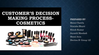 CUSTOMER’S DECISION
MAKING PROCESS-
COSMETICS
PREPARED BY:
Mansi Chawla
Nimisha Bharti
Hitesh Kumar
Jayanth Mandadi
Mansi Arya
[Section B- Group 12]
 