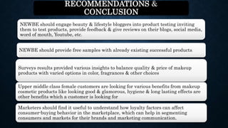 RECOMMENDATIONS &
CONCLUSION
Surveys results provided various insights to balance quality & price of makeup
products with varied options in color, fragrances & other choices
NEWBE should engage beauty & lifestyle bloggers into product testing inviting
them to test products, provide feedback & give reviews on their blogs, social media,
word of mouth, Youtube, etc.
NEWBE should provide free samples with already existing successful products.
Upper middle class female customers are looking for various benefits from makeup
cosmetic products like looking good & glamorous, hygiene & long lasting effects are
other benefits which a customer is looking for
Marketers should find it useful to understand how loyalty factors can affect
consumer-buying behavior in the marketplace, which can help in segmenting
consumers and markets for their brands and marketing communication.
 
