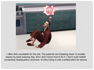 I often feel unsuitable for this job. The patients are breaking down to smaller
pieces by each passing day, and I don’t know how to fix it. I don’t even bother
contacting headquarters anymore, it’s like trying to ask a potted plant for advice.
 