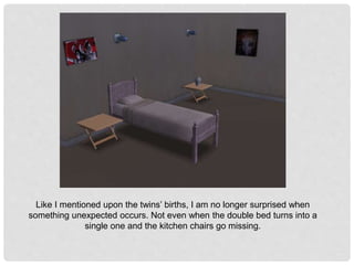 Like I mentioned upon the twins’ births, I am no longer surprised when
something unexpected occurs. Not even when the double bed turns into a
single one and the kitchen chairs go missing.
 