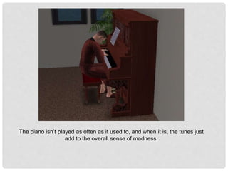 The piano isn’t played as often as it used to, and when it is, the tunes just
add to the overall sense of madness.
 