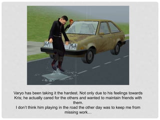 Varyo has been taking it the hardest. Not only due to his feelings towards
Kris; he actually cared for the others and wanted to maintain friends with
them.
I don’t think him playing in the road the other day was to keep me from
missing work…
 