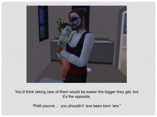 You’d think taking care of them would be easier the bigger they get, but
it’s the opposite.
“Petit pauvre… you shouldn’t ‘ave been born ‘ere.”
 